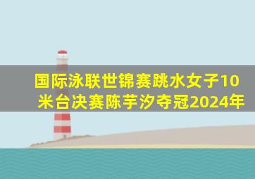 国际泳联世锦赛跳水女子10米台决赛陈芋汐夺冠2024年