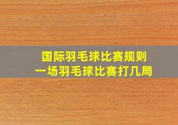 国际羽毛球比赛规则一场羽毛球比赛打几局