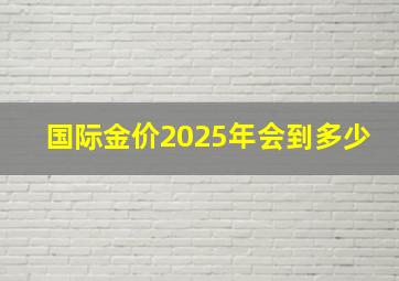 国际金价2025年会到多少