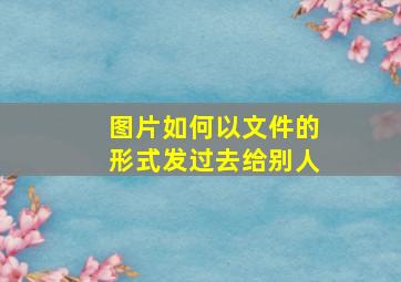 图片如何以文件的形式发过去给别人