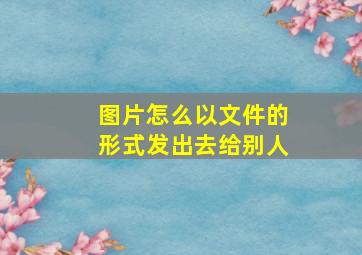 图片怎么以文件的形式发出去给别人