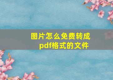 图片怎么免费转成pdf格式的文件