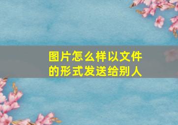 图片怎么样以文件的形式发送给别人