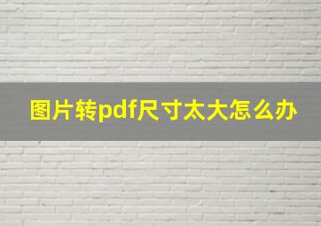 图片转pdf尺寸太大怎么办