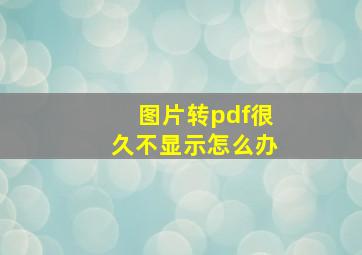 图片转pdf很久不显示怎么办