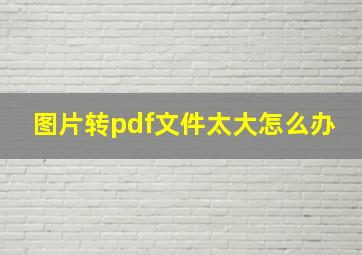 图片转pdf文件太大怎么办