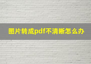 图片转成pdf不清晰怎么办