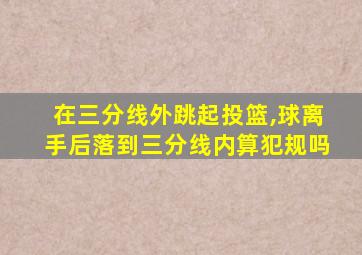 在三分线外跳起投篮,球离手后落到三分线内算犯规吗