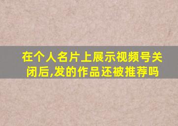 在个人名片上展示视频号关闭后,发的作品还被推荐吗