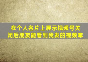 在个人名片上展示视频号关闭后朋友能看到我发的视频嘛