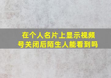 在个人名片上显示视频号关闭后陌生人能看到吗