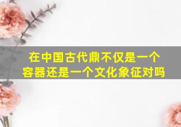 在中国古代鼎不仅是一个容器还是一个文化象征对吗