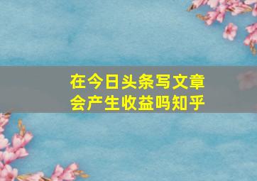 在今日头条写文章会产生收益吗知乎