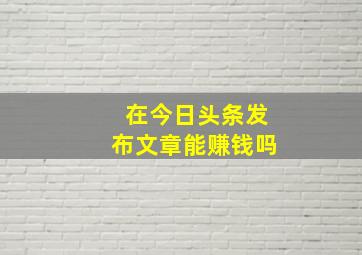 在今日头条发布文章能赚钱吗