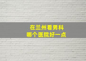 在兰州看男科哪个医院好一点