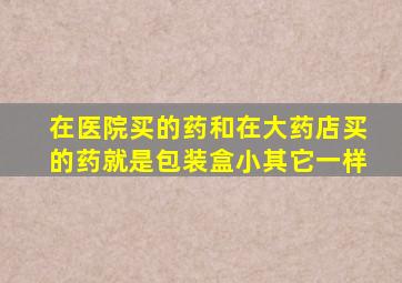 在医院买的药和在大药店买的药就是包装盒小其它一样