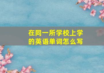 在同一所学校上学的英语单词怎么写