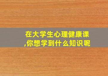 在大学生心理健康课,你想学到什么知识呢