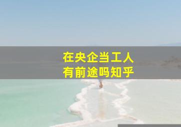 在央企当工人有前途吗知乎