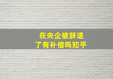 在央企被辞退了有补偿吗知乎