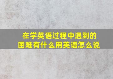 在学英语过程中遇到的困难有什么用英语怎么说