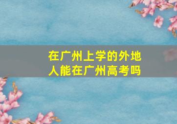 在广州上学的外地人能在广州高考吗