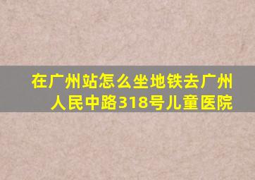 在广州站怎么坐地铁去广州人民中路318号儿童医院