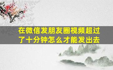 在微信发朋友圈视频超过了十分钟怎么才能发出去