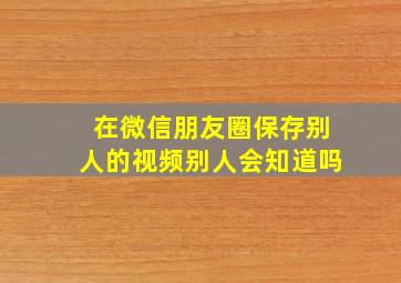 在微信朋友圈保存别人的视频别人会知道吗