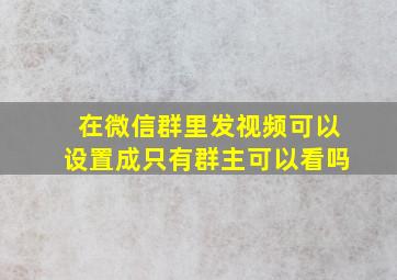 在微信群里发视频可以设置成只有群主可以看吗