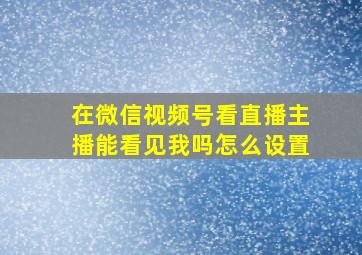 在微信视频号看直播主播能看见我吗怎么设置