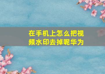 在手机上怎么把视频水印去掉呢华为