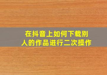 在抖音上如何下载别人的作品进行二次操作