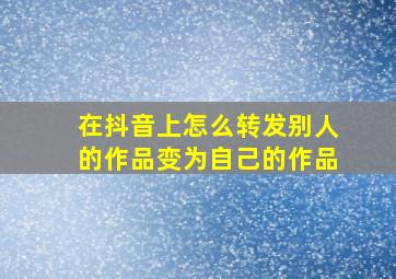 在抖音上怎么转发别人的作品变为自己的作品