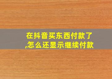 在抖音买东西付款了,怎么还显示继续付款