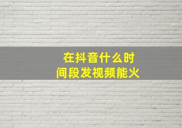 在抖音什么时间段发视频能火