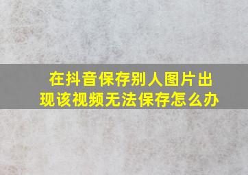 在抖音保存别人图片出现该视频无法保存怎么办