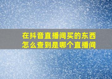 在抖音直播间买的东西怎么查到是哪个直播间