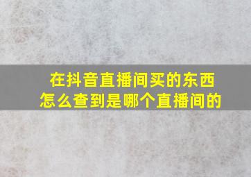 在抖音直播间买的东西怎么查到是哪个直播间的