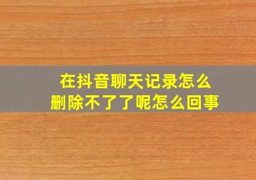 在抖音聊天记录怎么删除不了了呢怎么回事