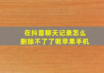 在抖音聊天记录怎么删除不了了呢苹果手机