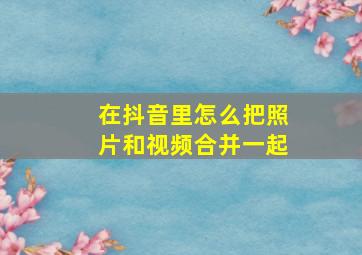 在抖音里怎么把照片和视频合并一起