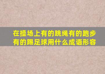 在操场上有的跳绳有的跑步有的踢足球用什么成语形容