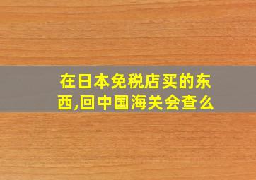 在日本免税店买的东西,回中国海关会查么