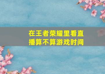 在王者荣耀里看直播算不算游戏时间