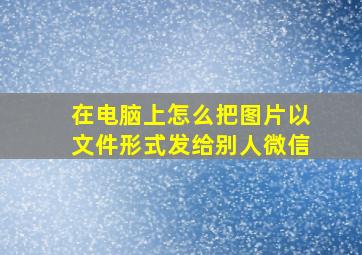 在电脑上怎么把图片以文件形式发给别人微信