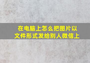 在电脑上怎么把图片以文件形式发给别人微信上