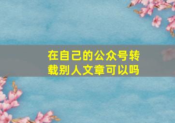 在自己的公众号转载别人文章可以吗