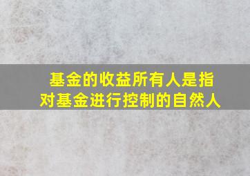 基金的收益所有人是指对基金进行控制的自然人