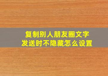 复制别人朋友圈文字发送时不隐藏怎么设置